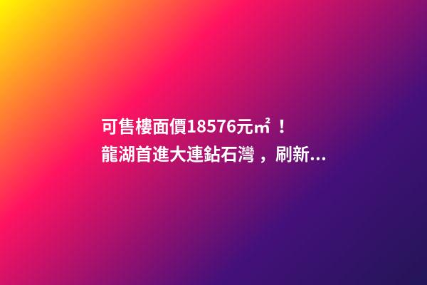 可售樓面價18576元/㎡！龍湖首進大連鉆石灣，刷新板塊歷史！